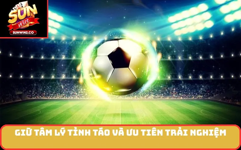 Giữ tâm lý tỉnh táo và ưu tiên trải nghiệm